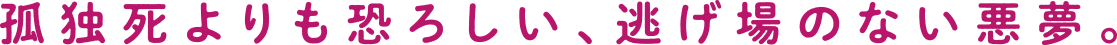 孤独死よりも恐ろしい、逃げ場のない悪夢。